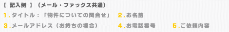 【記入例】（メール・ファックス共通）１．タイトル「物件についての問合わせ」 ２．お名前 ３．メールアドレス ４．お電話番号 ５．ご依頼内容